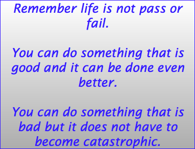 Remember life is not pass or fail. You can do something that is good and it can be done even better. You can do something that is bad but it does not have to become catastrophic. 