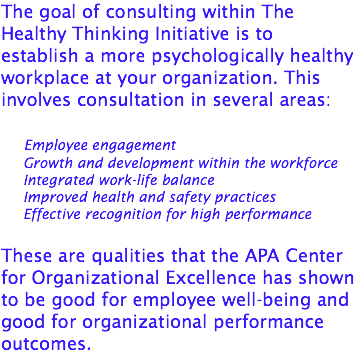 The goal of consulting within The Healthy Thinking Initiative is to establish a more psychologically healthy workplace at your organization. This involves consultation in several areas: Employee engagement Growth and development within the workforce Integrated work-life balance Improved health and safety practices Effective recognition for high performance These are qualities that the APA Center for Organizational Excellence has shown to be good for employee well-being and good for organizational performance outcomes.