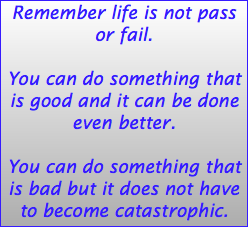 Remember life is not pass or fail. You can do something that is good and it can be done even better. You can do something that is bad but it does not have to become catastrophic. 