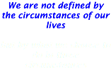We are not defined by the circumstances of our lives but by what we choose to do in those circumstances