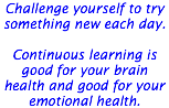 Challenge yourself to try something new each day. Continuous learning is good for your brain health and good for your emotional health. 