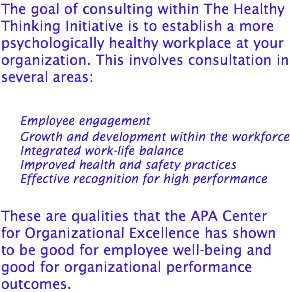 The goal of consulting within The Healthy Thinking Initiative is to establish a more psychologically healthy workplace at your organization. This involves consultation in several areas: Employee engagement Growth and development within the workforce Integrated work-life balance Improved health and safety practices Effective recognition for high performance These are qualities that the APA Center for Organizational Excellence has shown to be good for employee well-being and good for organizational performance outcomes.
