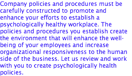 Company policies and procedures must be carefully constructed to promote and enhance your efforts to establish a psychologically healthy workplace. The policies and procedures you establish create the environment that will enhance the well-being of your employees and increase organizational responsiveness to the human side of the business. Let us review and work with you to create psychologically health policies.